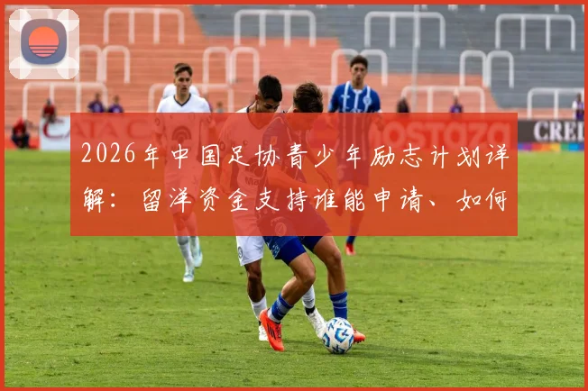 2026年中国足协青少年励志计划详解：留洋资金支持谁能申请、如何申请？附选拔标准全解析