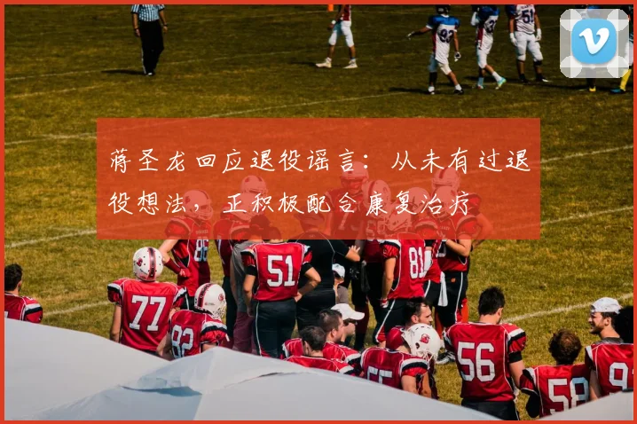 蒋圣龙回应退役谣言：从未有过退役想法，正积极配合康复治疗