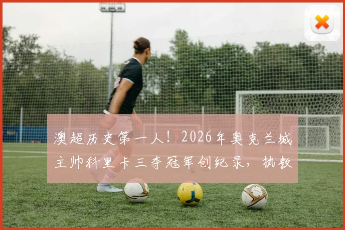 澳超历史第一人！2026年奥克兰城主帅科里卡三夺冠军创纪录，执教生涯与战术打法深度回顾