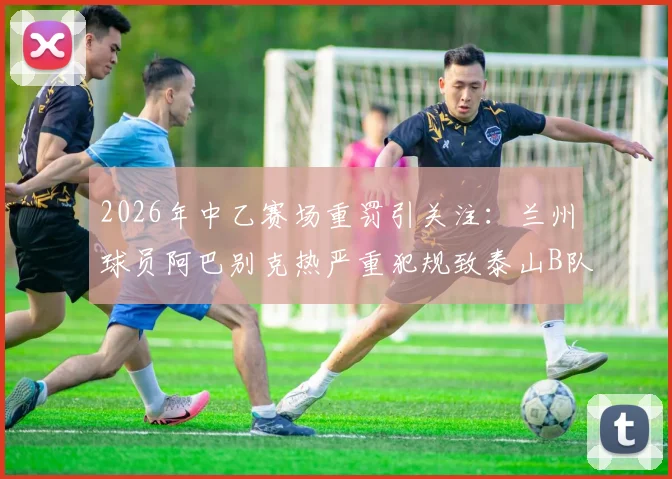 2026年中乙赛场重罚引关注：兰州球员阿巴别克热严重犯规致泰山B队小将骨折，停赛2场背后细节全解析