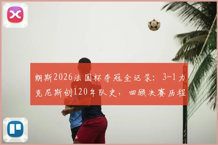 朗斯2026法国杯夺冠全记录：3-1力克尼斯创120年队史，回顾决赛历程与技术统计，解析冠军意义