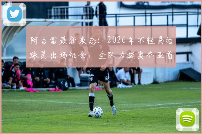阿吉雷最新表态：2026年不轻易给球员出场机会，全队力挺奥乔亚首发地位，揭秘墨西哥队选人内幕