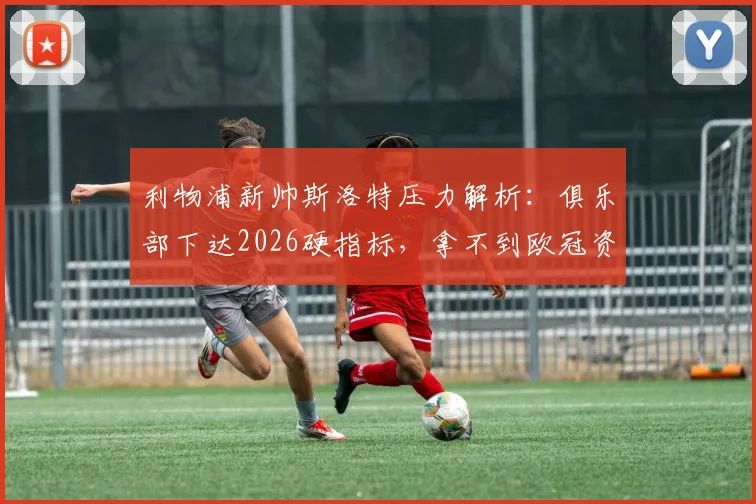 利物浦新帅斯洛特压力解析:俱乐部下达2026硬指标,拿不到欧冠资格恐将下课