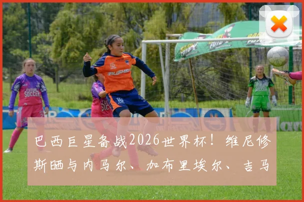 巴西巨星备战2026世界杯！维尼修斯晒与内马尔、加布里埃尔、吉马良斯休闲打牌，透露球员私下真实关系