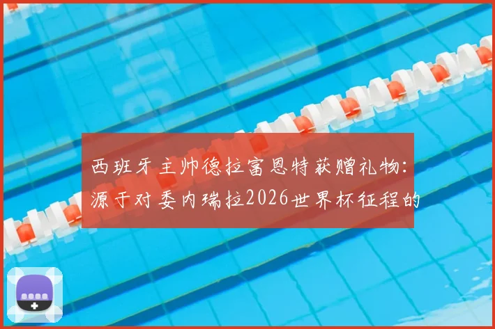 西班牙主帅德拉富恩特获赠礼物:源于对委内瑞拉2026世界杯征程的支持,背后故事解读