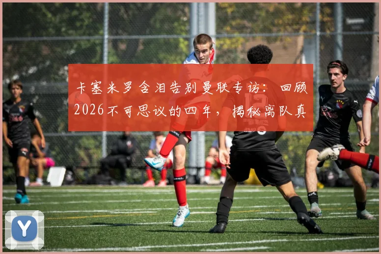 卡塞米罗含泪告别曼联专访：回顾2026不可思议的四年，揭秘离队真实原因与高光时刻全记录