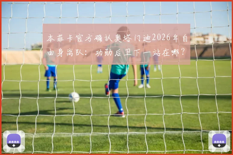 本菲卡官方确认奥塔门迪2026年自由身离队：功勋后卫下一站在哪？最新动态解析