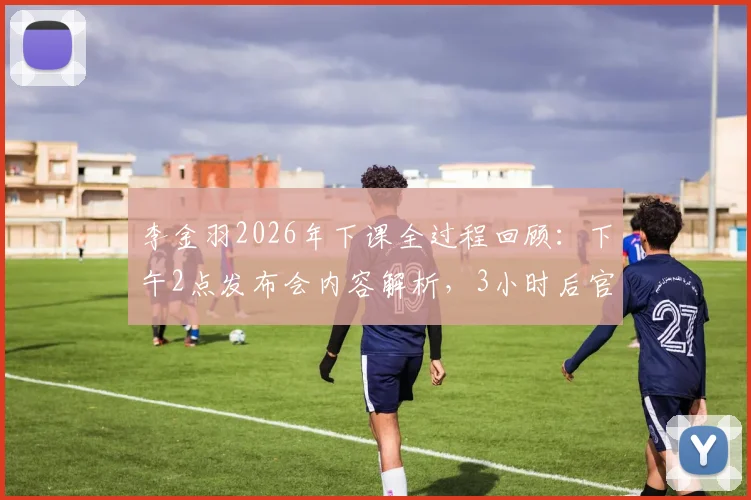 李金羽2026年下课全过程回顾：下午2点发布会内容解析，3小时后官宣离职原因与球队后续安排探讨