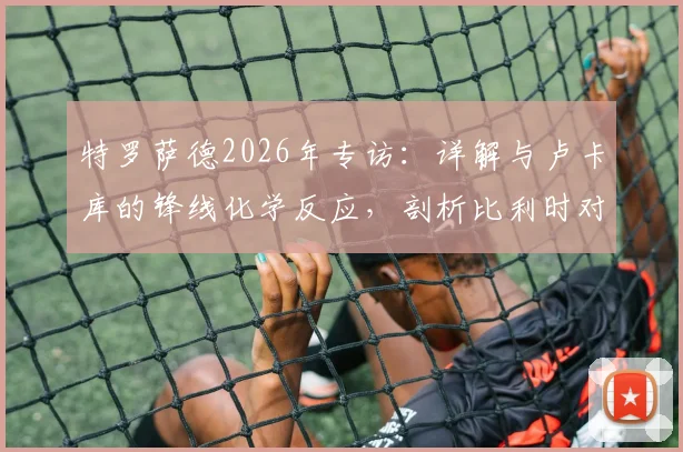 特罗萨德2026年专访：详解与卢卡库的锋线化学反应，剖析比利时对阵伊朗的快速进球战术