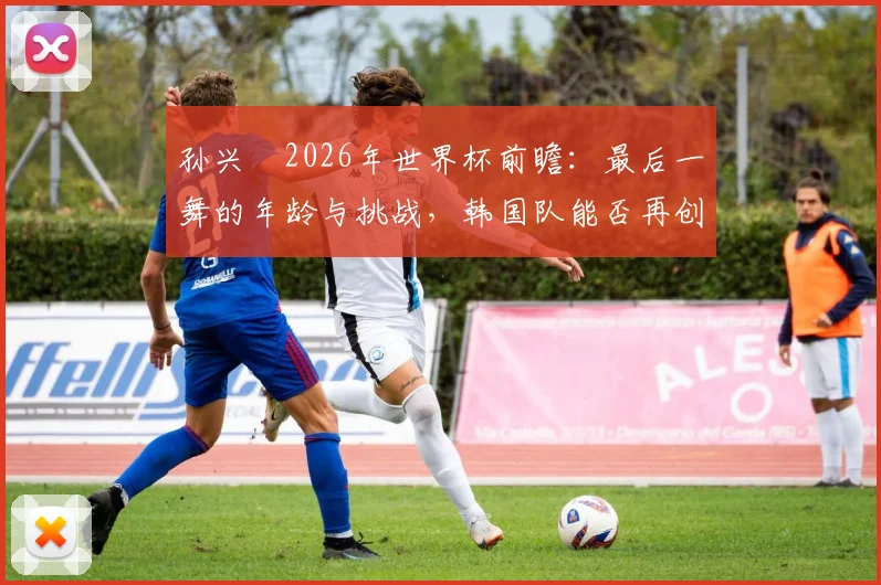 孙兴慜2026年世界杯前瞻:最后一舞的年龄与挑战,韩国队能否再创奇迹?