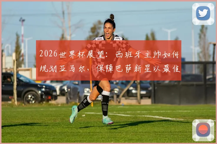 2026世界杯展望：西班牙主帅如何规划亚马尔，保障巴萨新星以最佳状态参赛？